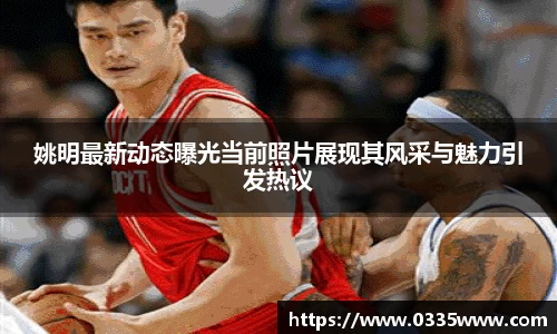 姚明最新动态曝光当前照片展现其风采与魅力引发热议